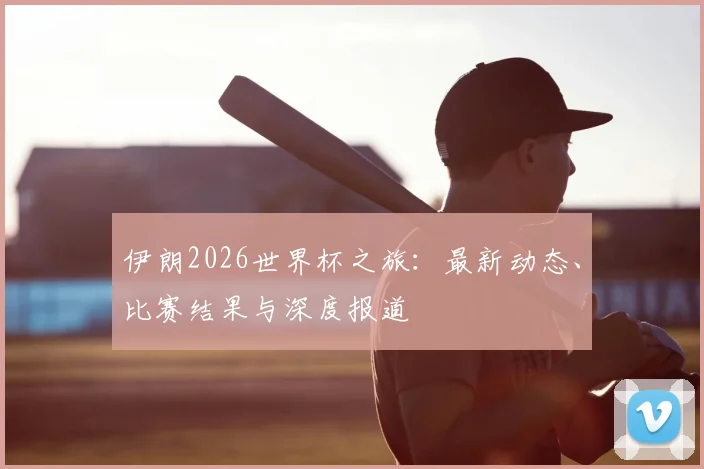 伊朗2026世界杯之旅：最新动态、比赛结果与深度报道