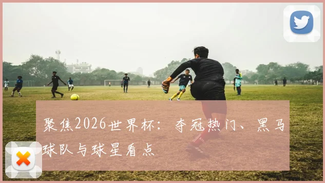 聚焦2026世界杯:夺冠热门、黑马球队与球星看点