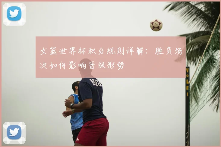 女篮世界杯积分规则详解:胜负场次如何影响晋级形势