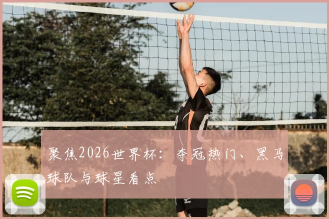 聚焦2026世界杯：夺冠热门、黑马球队与球星看点